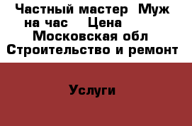 Частный мастер. Муж на час. › Цена ­ 500 - Московская обл. Строительство и ремонт » Услуги   